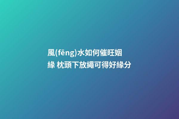 風(fēng)水如何催旺姻緣 枕頭下放繩可得好緣分